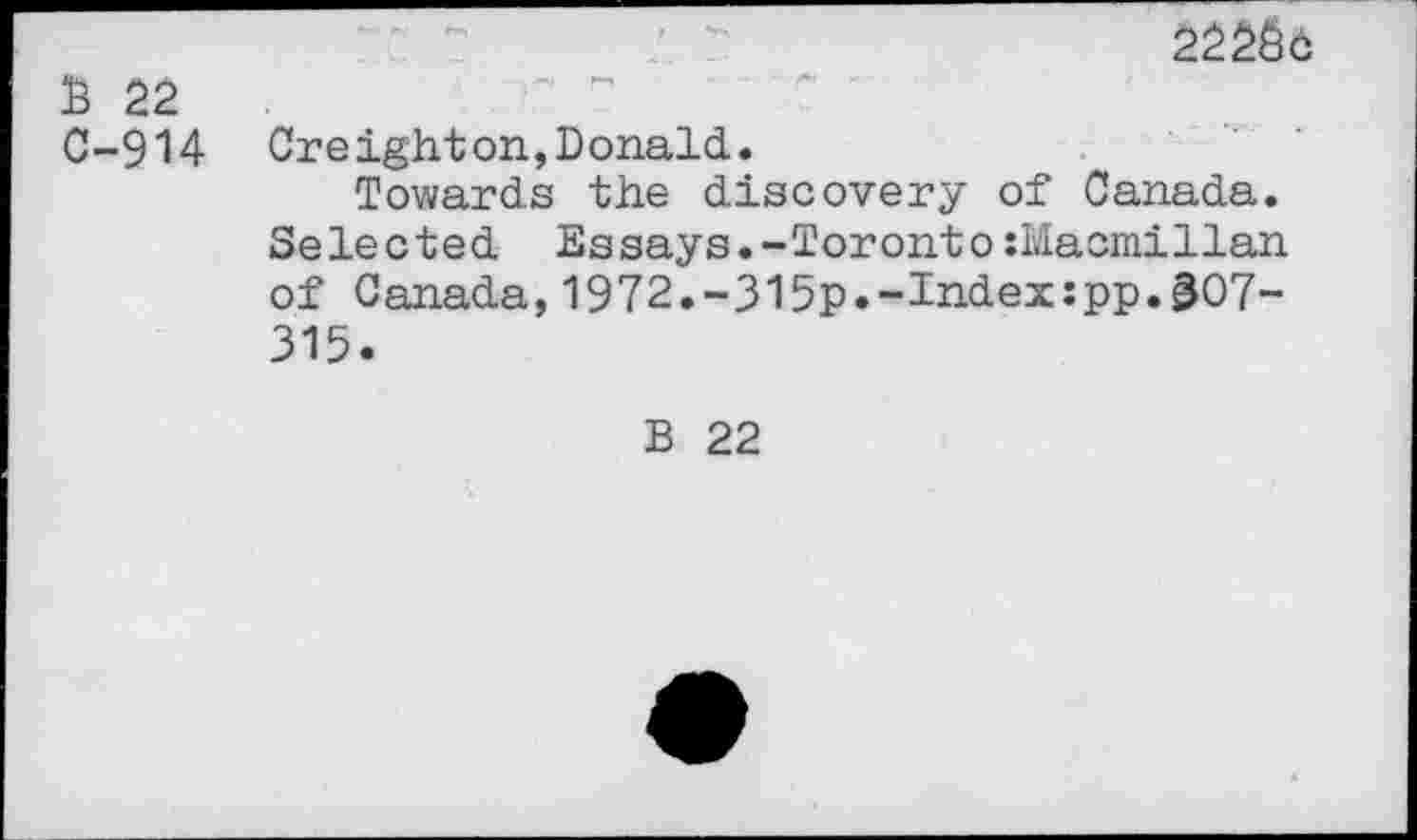 ﻿£ 22 C-9U
2226c
Oreighton,Donald.
Towards the discovery of Canada. Selected Essays.-Toronto:Macmillan of Canada,1972.-315p.-Index:pp.gO7-315.
B 22